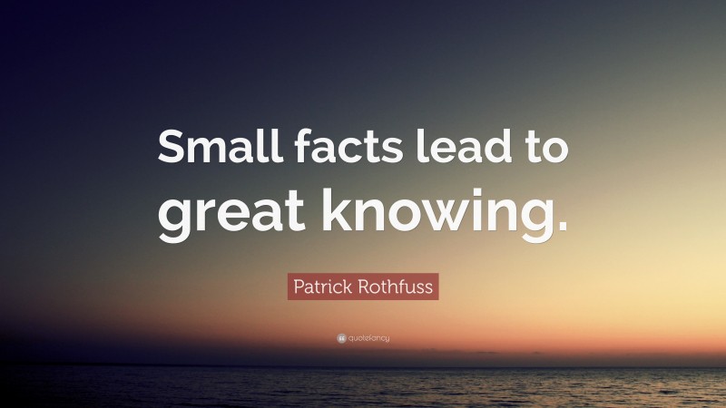 Patrick Rothfuss Quote: “Small facts lead to great knowing.”