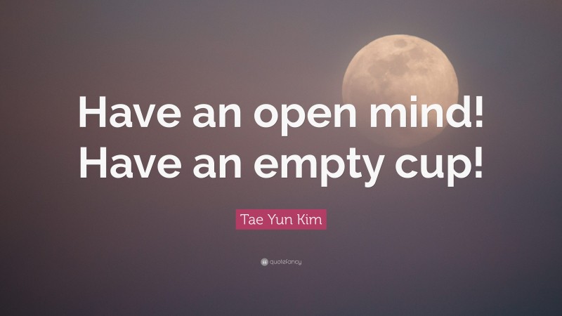 Tae Yun Kim Quote: “Have an open mind! Have an empty cup!”