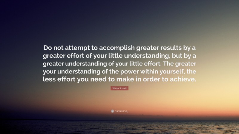 Walter Russell Quote: “Do not attempt to accomplish greater results by a greater effort of your little understanding, but by a greater understanding of your little effort. The greater your understanding of the power within yourself, the less effort you need to make in order to achieve.”