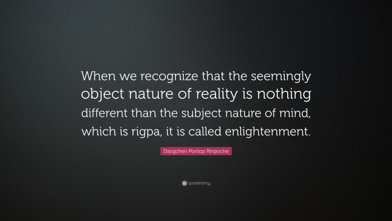 Dzogchen Ponlop Rinpoche Quote: “When we recognize that the seemingly object nature of reality is nothing different than the subject nature of mind, which is rigpa, it is called enlightenment.”