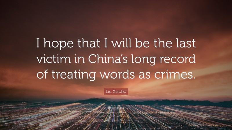 Liu Xiaobo Quote: “I hope that I will be the last victim in China’s long record of treating words as crimes.”