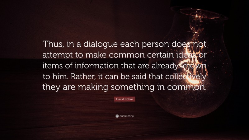 David Bohm Quote: “Thus, in a dialogue each person does not attempt to make common certain ideas or items of information that are already known to him. Rather, it can be said that collectively they are making something in common.”