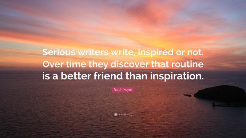 Ralph Keyes Quote: “Serious writers write, inspired or not. Over time they discover that routine is a better friend than inspiration.”