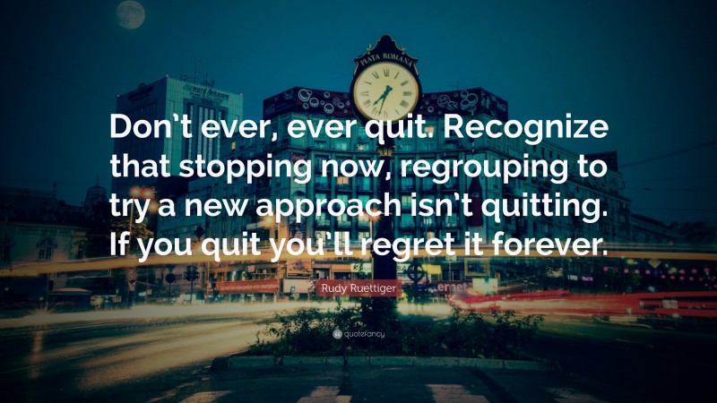 Rudy Ruettiger Quote: “Don’t ever, ever quit. Recognize that stopping now, regrouping to try a new approach isn’t quitting. If you quit you’ll regret it forever.”