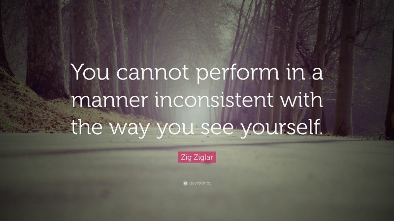 Zig Ziglar Quote: “You cannot perform in a manner inconsistent with the way you see yourself.”