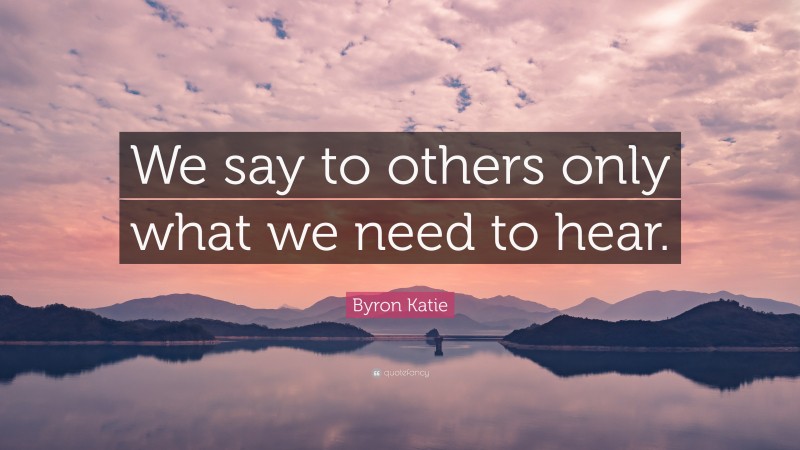 Byron Katie Quote: “We say to others only what we need to hear.”