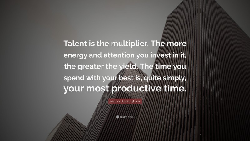 Marcus Buckingham Quote: “Talent is the multiplier. The more energy and attention you invest in it, the greater the yield. The time you spend with your best is, quite simply, your most productive time.”