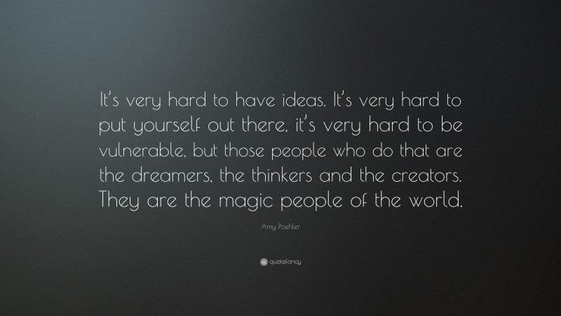 Amy Poehler Quote: “It’s very hard to have ideas. It’s very hard to put yourself out there, it’s very hard to be vulnerable, but those people who do that are the dreamers, the thinkers and the creators. They are the magic people of the world.”