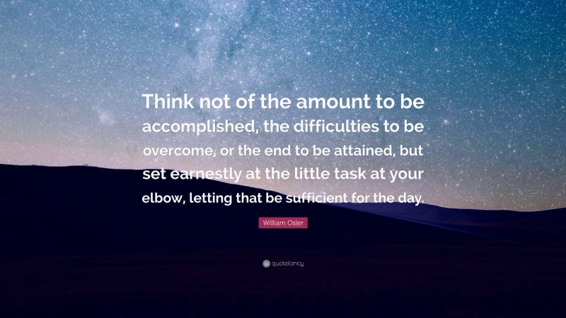William Osler Quote: “Think not of the amount to be accomplished, the difficulties to be overcome, or the end to be attained, but set earnestly at the little task at your elbow, letting that be sufficient for the day.”