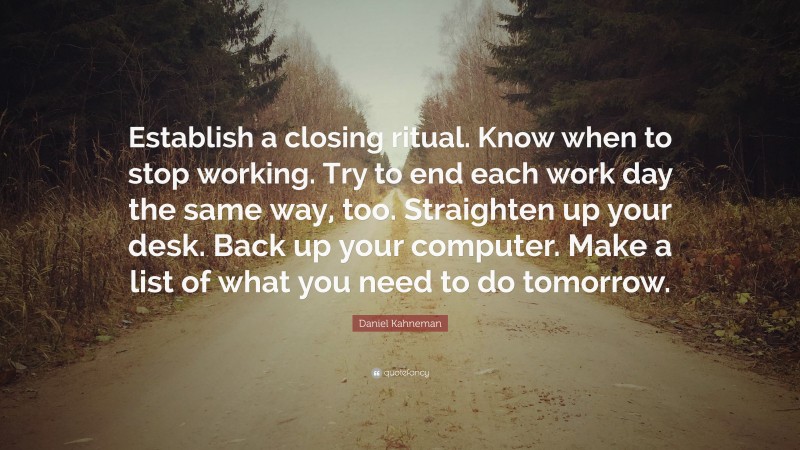 Daniel Kahneman Quote: “Establish a closing ritual. Know when to stop working. Try to end each work day the same way, too. Straighten up your desk. Back up your computer. Make a list of what you need to do tomorrow.”