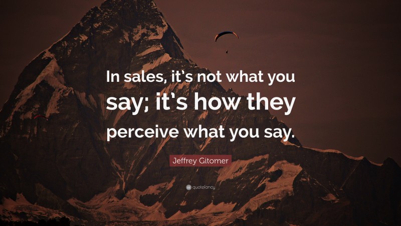 Jeffrey Gitomer Quote: “In sales, it’s not what you say; it’s how they perceive what you say.”