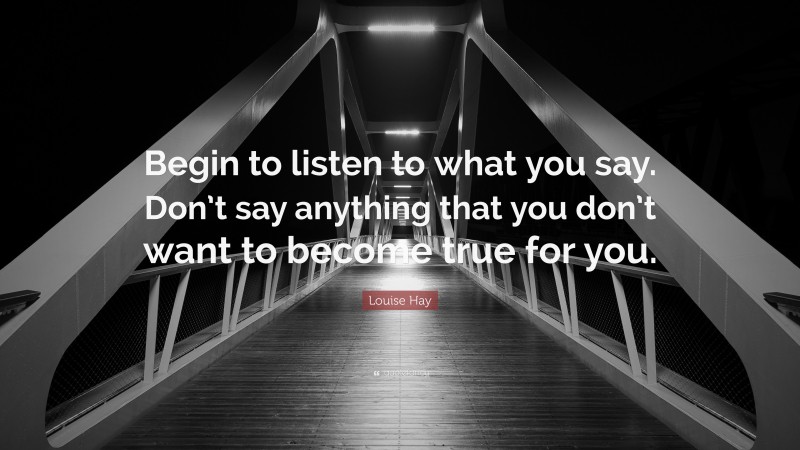 Louise Hay Quote: “Begin to listen to what you say. Don’t say anything that you don’t want to become true for you.”