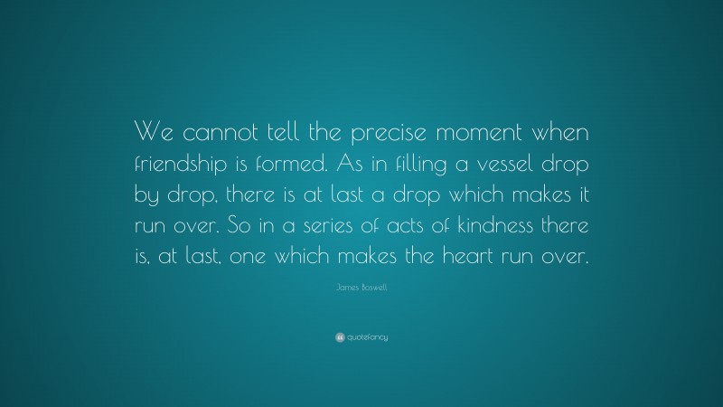 James Boswell Quote: “We cannot tell the precise moment when friendship is formed. As in filling a vessel drop by drop, there is at last a drop which makes it run over. So in a series of acts of kindness there is, at last, one which makes the heart run over.”