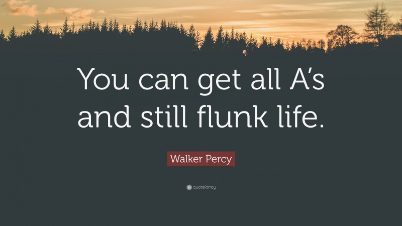Walker Percy Quote: “You can get all A’s and still flunk life.”