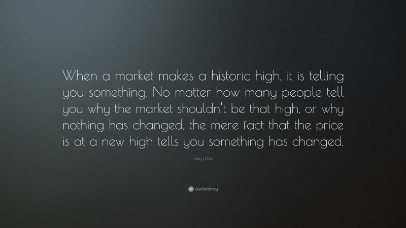 Larry Hite Quote: “When a market makes a historic high, it is telling you something. No matter how many people tell you why the market shouldn’t be that high, or why nothing has changed, the mere fact that the price is at a new high tells you something has changed.”