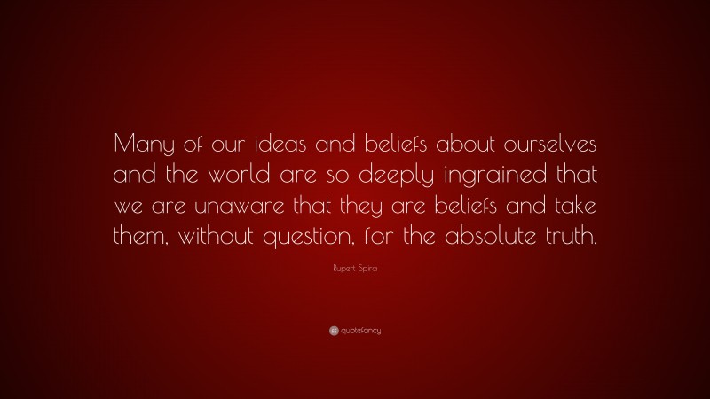Rupert Spira Quote: “Many of our ideas and beliefs about ourselves and the world are so deeply ingrained that we are unaware that they are beliefs and take them, without question, for the absolute truth.”