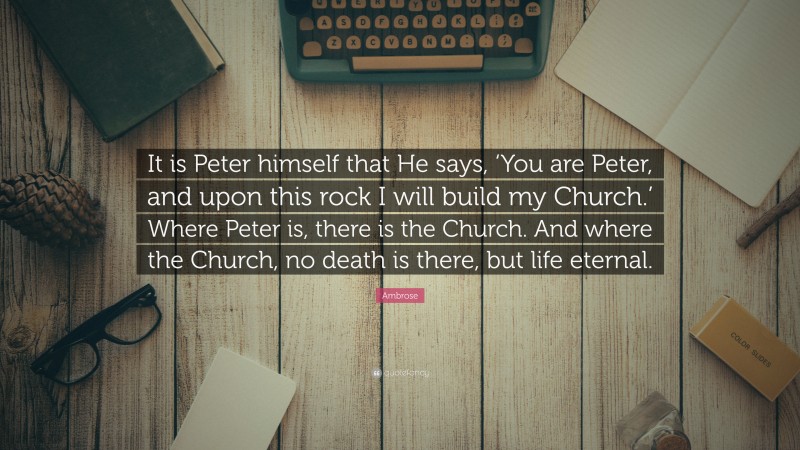 Ambrose Quote: “It is Peter himself that He says, ‘You are Peter, and upon this rock I will build my Church.’ Where Peter is, there is the Church. And where the Church, no death is there, but life eternal.”