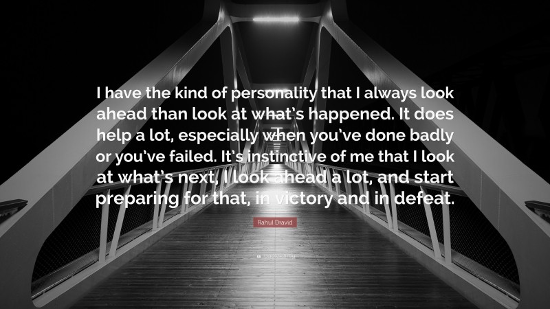 Rahul Dravid Quote: “I have the kind of personality that I always look ahead than look at what’s happened. It does help a lot, especially when you’ve done badly or you’ve failed. It’s instinctive of me that I look at what’s next, I look ahead a lot, and start preparing for that, in victory and in defeat.”
