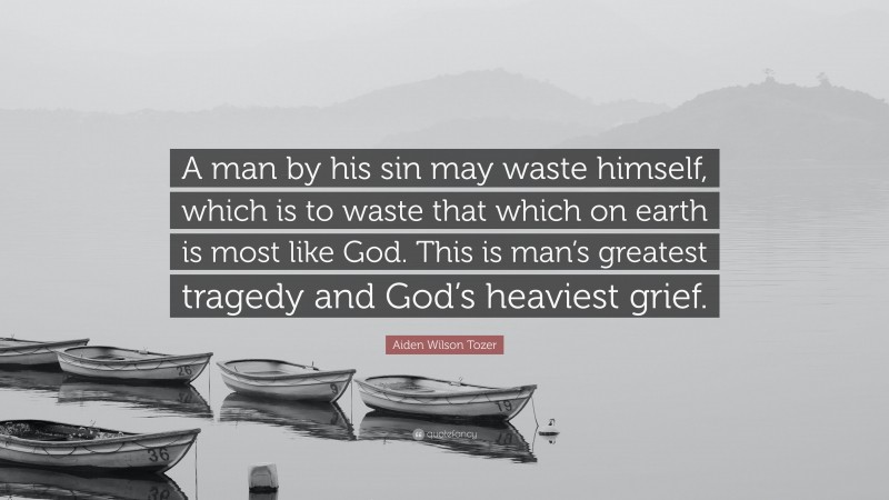Aiden Wilson Tozer Quote: “A man by his sin may waste himself, which is to waste that which on earth is most like God. This is man’s greatest tragedy and God’s heaviest grief.”