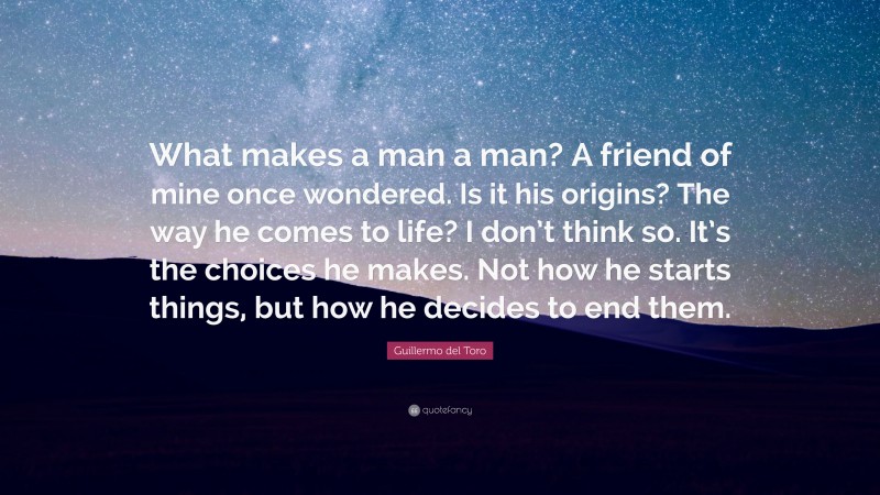 Guillermo del Toro Quote: “What makes a man a man? A friend of mine once wondered. Is it his origins? The way he comes to life? I don’t think so. It’s the choices he makes. Not how he starts things, but how he decides to end them.”