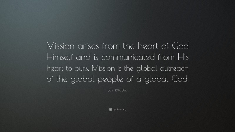 John R.W. Stott Quote: “Mission arises from the heart of God Himself and is communicated from His heart to ours. Mission is the global outreach of the global people of a global God.”