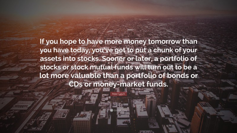 Peter Lynch Quote: “If you hope to have more money tomorrow than you have today, you’ve got to put a chunk of your assets into stocks. Sooner or later, a portfolio of stocks or stock mutual funds will turn out to be a lot more valuable than a portfolio of bonds or CDs or money-market funds.”