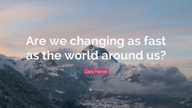 Gary Hamel Quote: “Are we changing as fast as the world around us?”