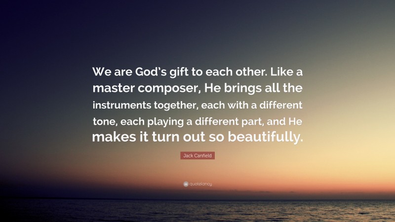 Jack Canfield Quote: “We are God’s gift to each other. Like a master composer, He brings all the instruments together, each with a different tone, each playing a different part, and He makes it turn out so beautifully.”