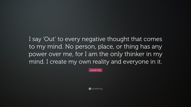 Louise Hay Quote: “I say ‘Out’ to every negative thought that comes to my mind. No person, place, or thing has any power over me, for I am the only thinker in my mind. I create my own reality and everyone in it.”
