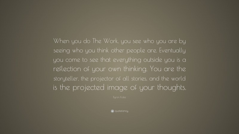 Byron Katie Quote: “When you do The Work, you see who you are by seeing who you think other people are. Eventually you come to see that everything outside you is a reflection of your own thinking. You are the storyteller, the projector of all stories, and the world is the projected image of your thoughts.”