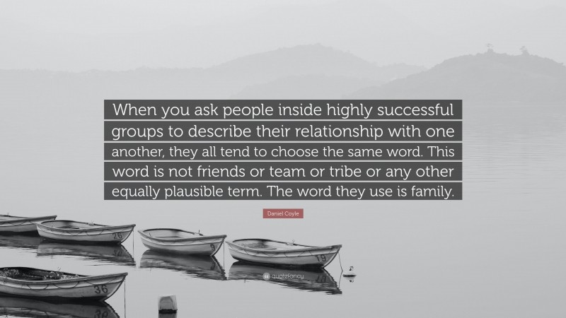 Daniel Coyle Quote: “When you ask people inside highly successful groups to describe their relationship with one another, they all tend to choose the same word. This word is not friends or team or tribe or any other equally plausible term. The word they use is family.”