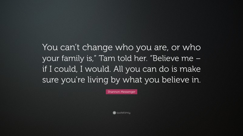 Shannon Messenger Quote: “You can’t change who you are, or who your family is,” Tam told her. “Believe me – if I could, I would. All you can do is make sure you’re living by what you believe in.”