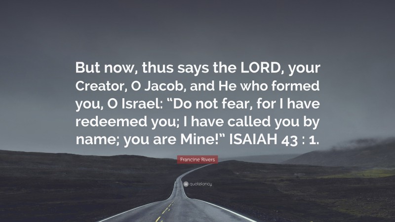 Francine Rivers Quote: “But now, thus says the LORD, your Creator, O Jacob, and He who formed you, O Israel: “Do not fear, for I have redeemed you; I have called you by name; you are Mine!” ISAIAH 43 : 1.”