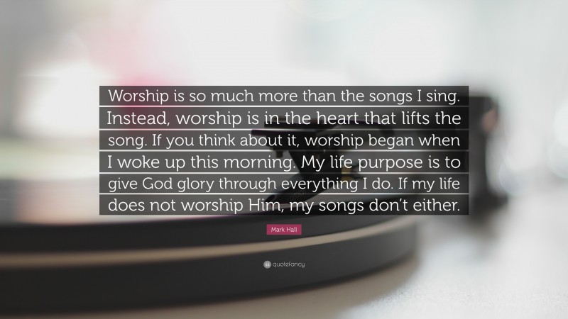Mark Hall Quote: “Worship is so much more than the songs I sing. Instead, worship is in the heart that lifts the song. If you think about it, worship began when I woke up this morning. My life purpose is to give God glory through everything I do. If my life does not worship Him, my songs don’t either.”