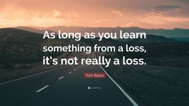 Tom Basso Quote: “As long as you learn something from a loss, it’s not really a loss.”