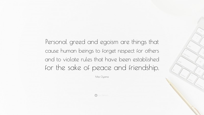 Mas Oyama Quote: “Personal greed and egoism are things that cause human beings to forget respect for others and to violate rules that have been established for the sake of peace and friendship.”