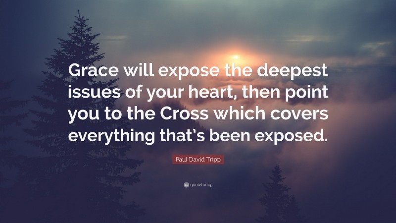 Paul David Tripp Quote: “Grace will expose the deepest issues of your heart, then point you to the Cross which covers everything that’s been exposed.”