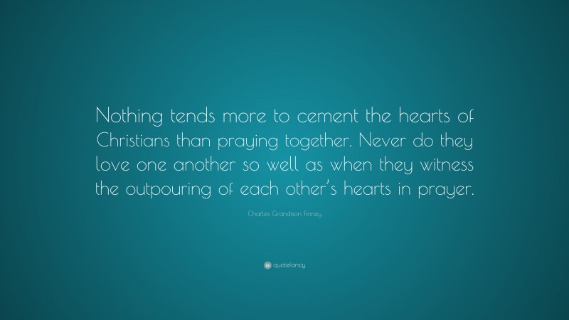 Charles Grandison Finney Quote: “Nothing tends more to cement the hearts of Christians than praying together. Never do they love one another so well as when they witness the outpouring of each other’s hearts in prayer.”