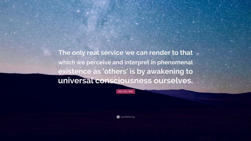 Wei Wu Wei Quote: “The only real service we can render to that which we perceive and interpret in phenomenal existence as ‘others’ is by awakening to universal consciousness ourselves.”