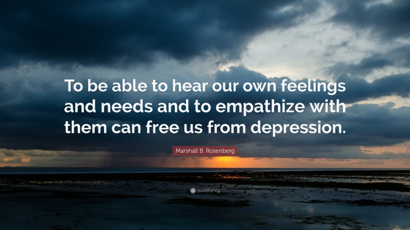 Marshall B. Rosenberg Quote: “To be able to hear our own feelings and needs and to empathize with them can free us from depression.”