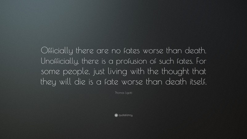 Thomas Ligotti Quote: “Officially there are no fates worse than death. Unofficially, there is a profusion of such fates. For some people, just living with the thought that they will die is a fate worse than death itself.”