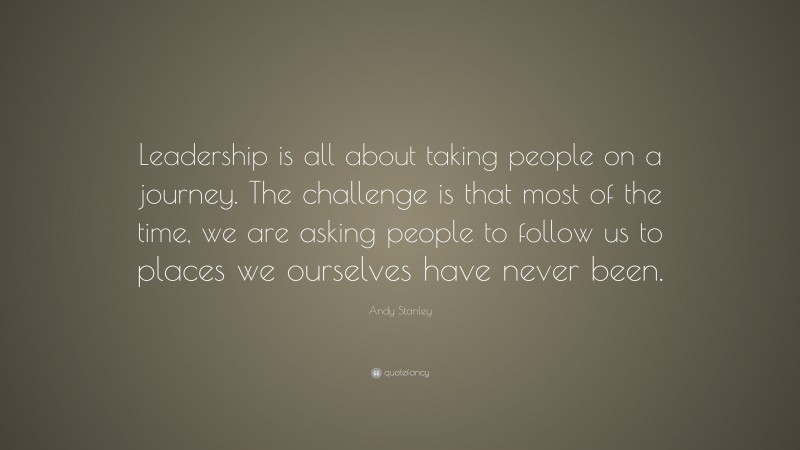 Andy Stanley Quote: “Leadership is all about taking people on a journey. The challenge is that most of the time, we are asking people to follow us to places we ourselves have never been.”