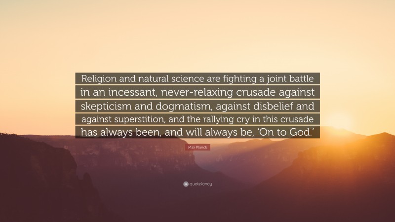 Max Planck Quote: “Religion and natural science are fighting a joint battle in an incessant, never-relaxing crusade against skepticism and dogmatism, against disbelief and against superstition, and the rallying cry in this crusade has always been, and will always be, ‘On to God.’”