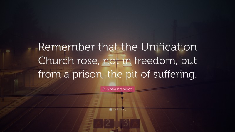 Sun Myung Moon Quote: “Remember that the Unification Church rose, not in freedom, but from a prison, the pit of suffering.”