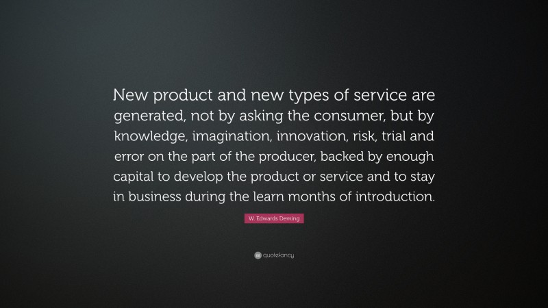 W. Edwards Deming Quote: “New product and new types of service are generated, not by asking the consumer, but by knowledge, imagination, innovation, risk, trial and error on the part of the producer, backed by enough capital to develop the product or service and to stay in business during the learn months of introduction.”