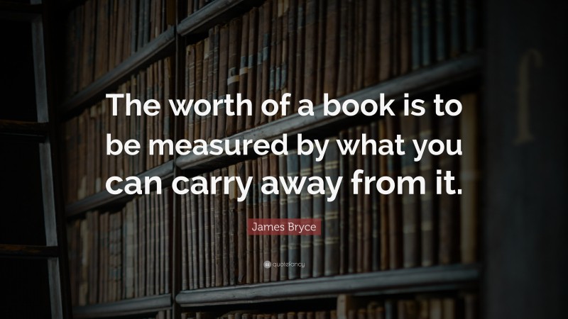 James Bryce Quote: “The worth of a book is to be measured by what you can carry away from it.”