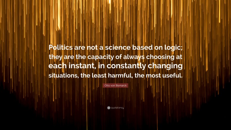 Otto von Bismarck Quote: “Politics are not a science based on logic; they are the capacity of always choosing at each instant, in constantly changing situations, the least harmful, the most useful.”