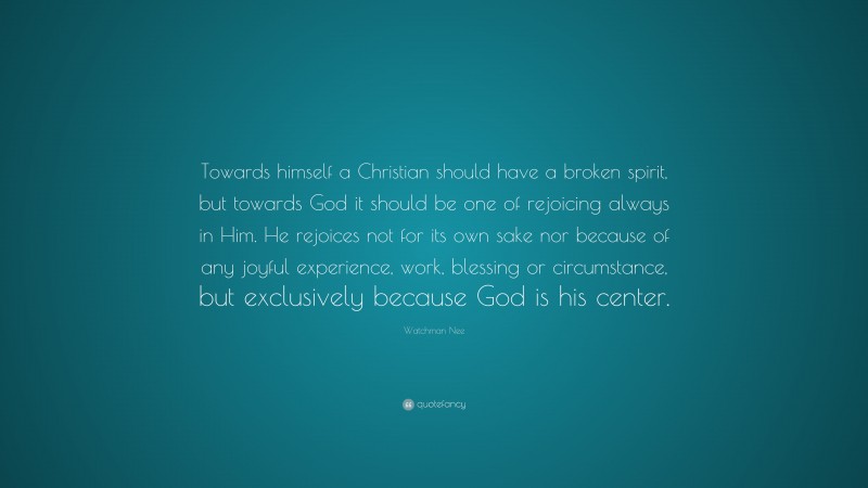 Watchman Nee Quote: “Towards himself a Christian should have a broken spirit, but towards God it should be one of rejoicing always in Him. He rejoices not for its own sake nor because of any joyful experience, work, blessing or circumstance, but exclusively because God is his center.”