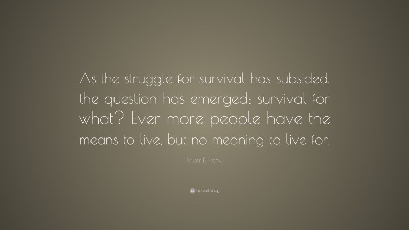 Viktor E. Frankl Quote: “As the struggle for survival has subsided, the question has emerged: survival for what? Ever more people have the means to live, but no meaning to live for.”