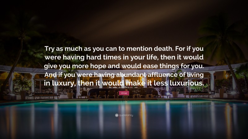 Umar Quote: “Try as much as you can to mention death. For if you were having hard times in your life, then it would give you more hope and would ease things for you. And if you were having abundant affluence of living in luxury, then it would make it less luxurious.”